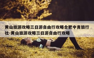 黄山旅游攻略三日游自由行攻略合肥中青旅行社-黄山旅游攻略三日游自由行攻略