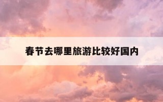 春节去哪里旅游比较好国内-春节去哪里旅游比较好2020