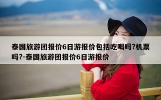 泰国旅游团报价6日游报价包括吃喝吗?机票吗?-泰国旅游团报价6日游报价