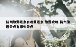 杭州旅游景点有哪些景点 旅游攻略-杭州旅游景点有哪些景点