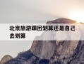 北京旅游跟团划算还是自己去划算-北京旅游跟团划算还是自己去划算呢