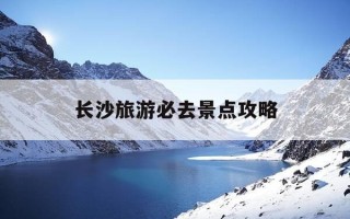 长沙旅游必去景点攻略-2021长沙旅游攻略景点必去