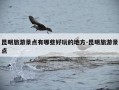 昆明旅游景点有哪些好玩的地方-昆明旅游景点