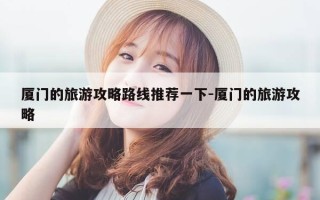 厦门的旅游攻略路线推荐一下-厦门的旅游攻略