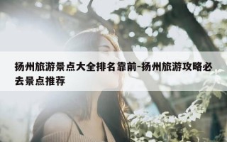 扬州旅游景点大全排名靠前-扬州旅游攻略必去景点推荐