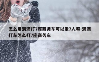 怎么用滴滴打7座商务车可以坐7人嘛-滴滴打车怎么打7座商务车