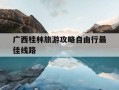 广西桂林旅游攻略自由行最佳线路-桂林旅游攻略路线,可以推荐一下吗?