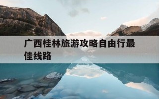 广西桂林旅游攻略自由行最佳线路-桂林旅游攻略路线,可以推荐一下吗?