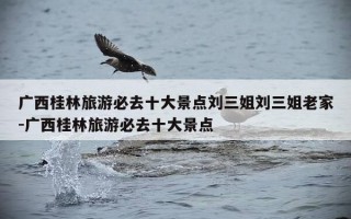 广西桂林旅游必去十大景点刘三姐刘三姐老家-广西桂林旅游必去十大景点