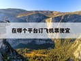 在哪个平台订飞机票便宜-在哪个网订飞机票便宜