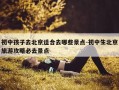 初中孩子去北京适合去哪些景点-初中生北京旅游攻略必去景点