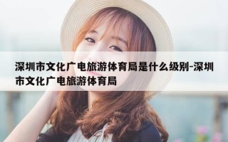 深圳市文化广电旅游体育局是什么级别-深圳市文化广电旅游体育局