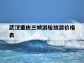 武汉重庆三峡游轮旅游价格表-三峡游轮旅游价格武汉到重庆