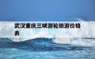 武汉重庆三峡游轮旅游价格表-三峡游轮旅游价格武汉到重庆