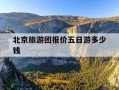 北京旅游团报价五日游多少钱-连云港到北京旅游团报价五日游多少钱