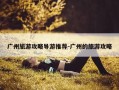 广州旅游攻略导游推荐-广州的旅游攻略