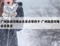 广州旅游攻略必去景点带孩子-广州旅游攻略必去景点