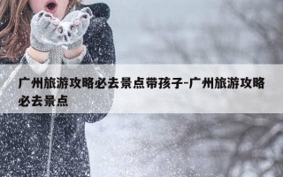 广州旅游攻略必去景点带孩子-广州旅游攻略必去景点