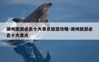 湖州旅游必去十大景点旅游攻略-湖州旅游必去十大景点