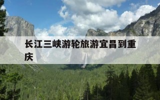 长江三峡游轮旅游宜昌到重庆-长江三峡游轮旅游宜昌到重庆多长时间