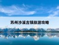 苏州沙溪古镇旅游攻略-苏州沙溪古镇旅游攻略图