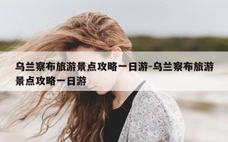 乌兰察布旅游景点攻略一日游-乌兰察布旅游景点攻略一日游