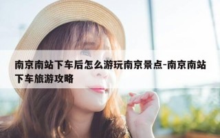 南京南站下车后怎么游玩南京景点-南京南站下车旅游攻略