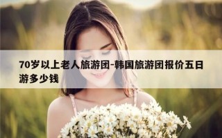 70岁以上老人旅游团-韩国旅游团报价五日游多少钱