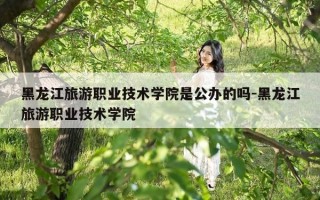 黑龙江旅游职业技术学院是公办的吗-黑龙江旅游职业技术学院