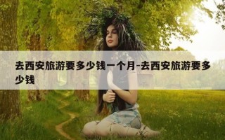 去西安旅游要多少钱一个月-去西安旅游要多少钱