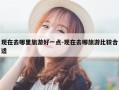 现在去哪里旅游好一点-现在去哪旅游比较合适