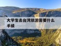 大学生去台湾旅游需要什么手续-大学生去台湾旅游需要什么手续吗
