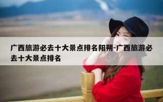 广西旅游必去十大景点排名阳朔-广西旅游必去十大景点排名