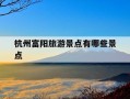 杭州富阳旅游景点有哪些景点-杭州富阳旅游景点有哪些景点免费开放