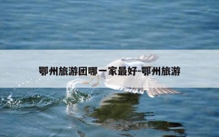 鄂州旅游团哪一家最好-鄂州旅游