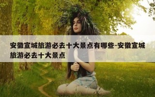 安徽宣城旅游必去十大景点有哪些-安徽宣城旅游必去十大景点