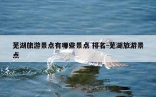 芜湖旅游景点有哪些景点 排名-芜湖旅游景点