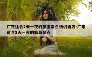 广东适合2天一夜的旅游景点情侣酒店-广东适合2天一夜的旅游景点