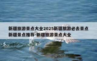 新疆旅游景点大全2025新疆旅游必去景点新疆景点推荐-新疆旅游景点大全