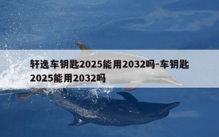轩逸车钥匙2025能用2032吗-车钥匙2025能用2032吗