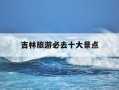 吉林旅游必去十大景点-吉林旅游必去十大景点有哪些图片