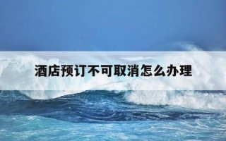 酒店预订不可取消怎么办理-酒店预定了不能取消是不是违法