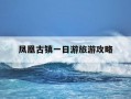 凤凰古镇一日游旅游攻略-凤凰古镇旅游攻略去旅游得多少钱