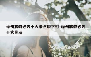 漳州旅游必去十大景点塔下村-漳州旅游必去十大景点