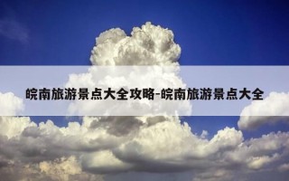 皖南旅游景点大全攻略-皖南旅游景点大全