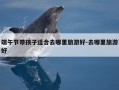 端午节带孩子适合去哪里旅游好-去哪里旅游好