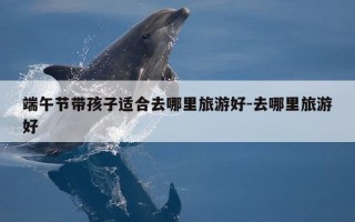端午节带孩子适合去哪里旅游好-去哪里旅游好