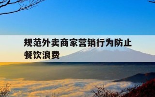 规范外卖商家营销行为防止餐饮浪费-规范外卖商家营销行为防止餐饮浪费的措施