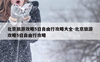 北京旅游攻略5日自由行攻略大全-北京旅游攻略5日自由行攻略