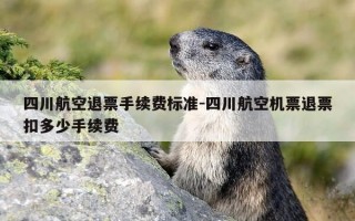 四川航空退票手续费标准-四川航空机票退票扣多少手续费